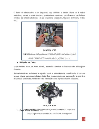 O fuente de alimentación es un dispositivo que convierte la tensión alterna de la red de 
suministro, en una o varias tensiones, prácticamente continuas, que alimentan los distintos 
circuitos del aparato electrónico al que se conecta (ordenador, televisor, impresora, router, 
etc.). 
Es un elemento físico, sin partes móviles, destinado a eliminar el exceso de calor de cualquier 
elemento. 
Su funcionamiento se basa en la segunda ley de la termodinámica, transfiriendo el calor de 
la parte caliente que se desea disipar al aire. Este proceso se propicia aumentando la superfic ie 
de contacto con el aire permitiendo una eliminación más rápida del calor excedente. 
10 
IMAGEN Nº 13 
FUENTE: https://lh5.ggpht.com/Y7G6Re92gK1Tfk8cFxe6ZsxeS_JIpD 
JPeHkY-libKKi-67ZUizpO4Zu9Gu5U_oQX0O19=s114 
IMAGEN Nº 14 
 Disipador de Calor: 
FUENTE: https://lh4.ggpht.com/aQzFI9hbNblA8Pi0v3KTwTpGCab 
 Cable de Bus de Datos: 
YzGFKhiQEriFZLM4jnHRLs-BvS5szLu-G6B-ZbeLiAg=s85 
 