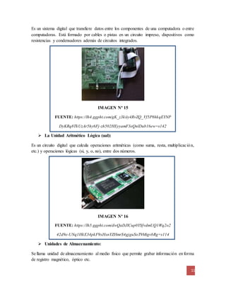 Es un sistema digital que transfiere datos entre los componentes de una computadora o entre 
computadoras. Está formado por cables o pistas en un circuito impreso, dispositivos como 
resistencias y condensadores además de circuitos integrados. 
11 
IMAGEN Nº 15 
FUENTE: https://lh4.ggpht.com/gK_z3kiiy4RvZQ_Vf5P8hkqEYNP 
DyKRq8TkUzAr5hy6Fj-zh502HEyyamF3eQnlDub16ew=s142 
 La Unidad Aritmético Lógica (ual): 
Es un circuito digital que calcula operaciones aritméticas (como suma, resta, multiplicac ión, 
etc.) y operaciones lógicas (si, y, o, no), entre dos números. 
IMAGEN Nº 16 
FUENTE: https://lh5.ggpht.com/dwQaDJlCup0YSfvdmUQ1Wq2o2 
42d9e-UNq1HkE34pkF9xHxnYZHmrS4gjguSoT9MigvbRg=s114 
 Unidades de Almacenamiento: 
Se llama unidad de almacenamiento al medio físico que permite grabar información en forma 
de registro magnético, óptico etc. 
 