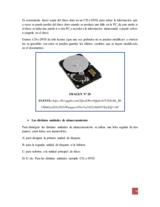 Es conveniente hacer copia del disco duro en un CD o DVD, para salvar la información que 
a veces se puede perder del disco duro cuando se produce una falla en la PC, de este modo si 
el disco se daña uno puede ir a otra PC y acceder a la información almacenada o puede volver 
a cargarla en el disco. 
Existen CD o DVD de sólo lectura (que una vez grabados no se pueden modificar) y existen 
los re-gravables (en estos se pueden guardar los últimos cambios que se hayan modificado 
en el documento). 
13 
IMAGEN Nº 20 
FUENTE: https://lh5.ggpht.com/2QxaEWwv8Qphcih7CSlXrMe_B6 
VMmOxyZL9s2lD5sWrpqgoo2DixVwj54E5yRdO97KiyILQ=s98 
 Las distintas unidades de almacenamiento: 
Para distinguir las distintas unidades de almacenamiento se utiliza una letra seguida de dos 
puntos, estas letras son inamovibles. 
A: para designar la primera unidad de disquete. 
B: para la segunda unidad de disquete si la hubiera. 
C: para referirse a la unidad principal de disco. 
D: E: etc. Para las distintas unidades ejemplo CD, o DVD. 
 