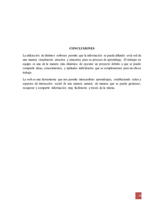 15 
CONCLUSIONES 
La utilización de distintos software permite que la información se pueda difundir en la red de 
una manera visualmente atractiva y educativa para su proceso de aprendizaje. El trabajar en 
equipo es una de la manera más dinámica de ejecutar un proyecto debido a que se puede 
compartir ideas, conocimientos, y aptitudes individuales que se complementan para un eficaz 
trabajo. 
La web es una herramienta que nos permite intercambiar aprendizajes, estableciendo redes y 
espacios de interacción social de una manera natural, de manera que se puede gestionar, 
recuperar y compartir información muy fácilmente a través de la misma. 
 