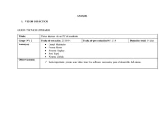 ANEXOS 
1. VIDEO DIDÁCTICO 
GUIÓN TÉCNICO LITERARIO 
Título: Partes internas de un PC de escritorio 
Grupo N°: 2 Fecha de creación: 23/10/14 Fecha de presentación:06/11/14 Duración total: 14 días 
Autor(es):  Daniel Maisincho 
 Fressia Rosas 
 Jessenia Sagñay 
 Jose Yapú 
 Ximena Zabala 
Observaciones: 
 Sería importante previo a un video tener los software necesarios para el desarrollo del mismo. 
 