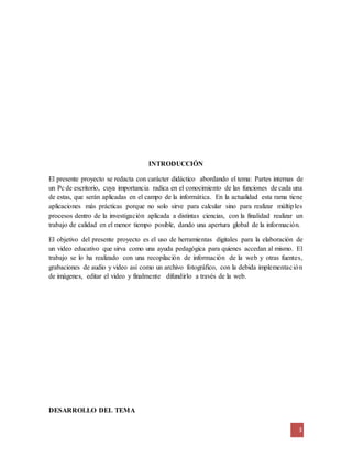 3 
INTRODUCCIÓN 
El presente proyecto se redacta con carácter didáctico abordando el tema: Partes internas de 
un Pc de escritorio, cuya importancia radica en el conocimiento de las funciones de cada una 
de estas, que serán aplicadas en el campo de la informática. En la actualidad esta rama tiene 
aplicaciones más prácticas porque no solo sirve para calcular sino para realizar múltiples 
procesos dentro de la investigación aplicada a distintas ciencias, con la finalidad realizar un 
trabajo de calidad en el menor tiempo posible, dando una apertura global de la información. 
El objetivo del presente proyecto es el uso de herramientas digitales para la elaboración de 
un video educativo que sirva como una ayuda pedagógica para quienes accedan al mismo. El 
trabajo se lo ha realizado con una recopilación de información de la web y otras fuentes, 
grabaciones de audio y video así como un archivo fotográfico, con la debida implementac ión 
de imágenes, editar el video y finalmente difundirlo a través de la web. 
DESARROLLO DEL TEMA 
 
