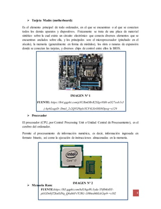 Es el elemento principal de todo ordenador, en el que se encuentran o al que se conectan 
todos los demás aparatos y dispositivos. Físicamente se trata de una placa de material 
sintético sobre la cual existe un circuito electrónico que conecta diversos elementos que se 
encuentran anclados sobre ella, y los principales son: el microprocesador (pinchado en el 
zócalo), la memoria (generalmente en forma de módulos), los slots o ranuras de expansión 
donde se conectan las tarjetas, y diversos chips de control entre ellos la BIOS. 
4 
IMAGEN Nº 1 
FUENTE: https://lh4.ggpht.com/pNURmOBvR2SIgv8M4-uO27xob1rJ 
j-hp6LsqpD- Dmzl_2z2QVlJ9pfoYCF4LXrOHi9Dpxg=s129 
IMAGEN Nº 2 
 Tarjeta Madre (motherboard): 
FUENTE:https://lh5.ggpht.com/hdU6gxWc3yda-YNf04k4SY-pkGDn9jT2kuOJNq_ 
Q4abhFv7CRG-1J0bted4kKxb2ep9-=s102 
 Procesador 
El procesador (CPU, por Central Processing Unit o Unidad Central de Procesamiento), es el 
cerebro del ordenador. 
Permite el procesamiento de información numérica, es decir, información ingresada en 
formato binario, así como la ejecución de instrucciones almacenadas en la memoria. 
 Memoria Ram: 
 