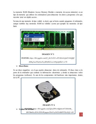 La memoria RAM (Random Access Memory Module o memoria de acceso aleatorio) es un 
tipo de memoria que utilizan los ordenadores para almacenar los datos y programas a los que 
necesita tener un rápido acceso. 
Se trata de una memoria de tipo volátil, es decir, que se borra cuando apagamos el ordenador, 
aunque también hay memorias RAM no volátiles (como por ejemplo las memorias de tipo 
flash. 
Es un disco magnético en el que puedes almacenar datos de ordenador. El disco duro es la 
parte de tu ordenador que contiene la información electrónica y donde se almacenan todos 
los programas (software). Es uno de los componentes del hardware más importantes dentro 
de tu PC. 
5 
IMAGEN Nº 3 
FUENTE: https://lh4.ggpht.com/65_Ze21rFJ1-sFFA0Js41gbd7cbLQQI 
XH6q5naYNnf4zeFoyR86ZGCxov5iPgiJpRSsl=s170 
IMAGEN Nº 4 
 Disco Duro: 
FUENTE: https://lh5.ggpht.com/2QxaEWwv8Qphcih7CSlXrMe_ 
 Unidad de cd-rom: 
B6VMmOxyZL9s2lD5sWrpqgoo2DixVwj54E5yRdO97KiyILQ=s98 
 