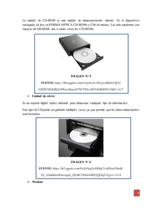 La unidad de CD-ROM es una unidad de almacenamiento interno. Es el dispositivo 
encargado de leer en FORMA OPTICA CD-ROMs y CDs de música. Las más modernas son 
capaces de GRABAR una o varias veces los CD-ROMs. 
6 
IMAGEN Nº 5 
FUENTE: https://lh6.ggpht.com/o5ytjZctA11ZCcpwMdZwCQ33 
Gl0Z87HLRJBjYz0WwoJEqpAFY9CT8Ny1R3YAkBHOEU1MjI=s127 
 Unidad de cd-rw: 
Es un soporte digital óptico utilizado para almacenar cualquier tipo de información.. 
Este tipo de CD puede ser grabado múltiples veces, ya que permite que los datos almacenados 
sean borrados. 
IMAGEN Nº 6 
FUENTE: https://lh5.ggpht.com/FuJkYdqXrrDfbfg7cvKHouFMoRj 
XU_bXmBJnOS4usxqq0_ZSjMC290Jn40BX2QSNqUVgyw=s114 
 Modém: 
 