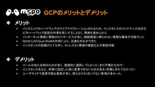 ❖ メリット
➢ バックエンド ハードウェア ライブマイグレーションされるため、インスタンス メンテナンス対応な
ど ハードウェア起因 作業を気にすることなく、開発を進められた
➢ インターネット環境に開放されたサービスが多く、接続環境に縛られない柔軟な構成が可能でした
➢ GUIから Cloud Shell 利用により、迅 な対応ができた
➢ インスタンス 起動がとても早く、ストレスなく環境 複製などが実施可能
❖ デメリット
➢ ツールが似た名称 も が多く、直感的に選択しづらかった（まだ不慣れな で）
➢ インスタンス名など、初期に設定した後に変更できないも がある（把握しきれてなかった）
➢ ユーザサイドで変更可能な要素が多く、覚えなけれ いけない事項が多かった
GCP メリットとデメリット
 