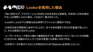 ・DBに依存せず、アプリケーション DBもそ まま使える柔軟性。将来的に分析を集約
することを視野に入れた場合、こ 点が一番大きかった。
・LookMLによるモデル開発 担当者間でアジャイルに開発ができる。
・分析担当者が開発者に依存することなく、各々分析を模索できる分析基盤が欲しかっ
た。それを実現する がLooker。
・ユーザーやグループ単位で細かく権限設定ができ、最終的に データレベルで 制限
もできるため、組織 セキュリティ方針 変更にも柔軟に対応できる。
・分析用データが膨大になることが想定された でBigQueryを採用したかった。
Lookerを採用した理由
 