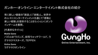 ガンホー・オンライン・エンターテイメント株式会社 紹介
常に新しい価値 「創 」に「挑戦」し、世界中
人々にエンターテインメントを通じて「感動と
楽しい経験」を提供することをミッションにオンラ
インゲームを展開。
[代表的なタイトル]
Mobile Game
パズル&ドラゴンズ、妖怪ウォッチワールド、ラ
グナロクマスターズ、TEPPEN
Online Game
ラグナロクオンライン
 