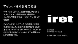 アイレット株式会社 紹介
デザインからシステム設計・開発、クラウドを
活用したインフラ設計・構築、運用保守
・24/365 監視やサポートまで、ワンストップ
で提供
モバイルアプリからデータ分析基盤、動画配
信基盤を じめ、瞬間的に莫大なアクセス
あるキャンペーンサイトやゲームアプリ、ECサ
イトまであらゆるジャンル システム開発やイ
ンフラ構築を担当
2003年創業
2017年KDDIグループ会社
従業員数：506名 (2019年11月現在)
 