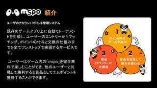 紹介
ユーザ アカウント/ポイント管理システム
既存 ゲームアプリ上に自動でトーナメン
トを生成し、ユーザー エントリーからマッ
チング、ポイント 付与と交換 仕組みま
でを全てワンストップで実現するサービスで
す。
ユーザー ゲーム内 「mspo」を完全無
料で楽しむことができ、他 ユーザーと対
戦して勝利すると賞品としてエムポイントを
獲得することができます。
 