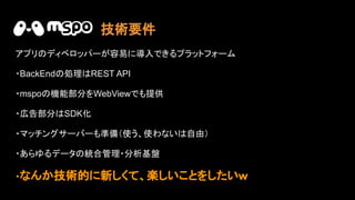 アプリ ディベロッパーが容易に導入できるプラットフォーム
・BackEnd 処理 REST API
・mspo 機能部分をWebViewでも提供
・広告部分 SDK化
・マッチングサーバーも準備（使う、使わない 自由）
・あらゆるデータ 統合管理・分析基盤
・なんか技術的に新しくて、楽しいことをしたいｗ
技術要件
 
