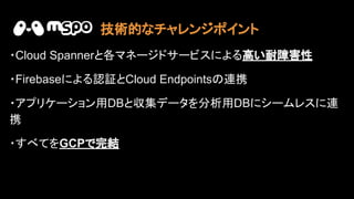 ・Cloud Spannerと各マネージドサービスによる高い耐障害性
・Firebaseによる認証とCloud Endpoints 連携
・アプリケーション用DBと収集データを分析用DBにシームレスに連
携
・すべてをGCPで完結
技術的なチャレンジポイント
 