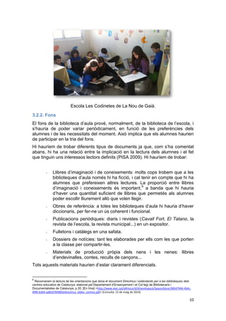 10
Escola Les Codinetes de La Nou de Gaià.
3.2.2. Fons
El fons de la biblioteca d’aula prové, normalment, de la biblioteca de l’escola, i
s’hauria de poder variar periòdicament, en funció de les preferències dels
alumnes i de les necessitats del moment. Això implica que els alumnes haurien
de participar en la tria del fons.
Hi hauríem de trobar diferents tipus de documents ja que, com s’ha comentat
abans, hi ha una relació entre la implicació en la lectura dels alumnes i el fet
que tinguin uns interessos lectors definits (PISA 2009). Hi hauríem de trobar:
- Llibres d’imaginació i de coneixements: molts cops trobem que a les
biblioteques d’aula només hi ha ficció, i cal tenir en compte que hi ha
alumnes que prefereixen altres lectures. La proporció entre llibres
d’imaginació i coneixements és important,9
a banda que hi hauria
d’haver una quantitat suficient de llibres que permetés als alumnes
poder escollir lliurement allò que volen llegir.
- Obres de referència: a totes les biblioteques d’aula hi hauria d’haver
diccionaris, per fer-ne un ús coherent i funcional.
- Publicacions periòdiques: diaris i revistes (Cavall Fort, El Tatano, la
revista de l’escola, la revista municipal...) en un expositor.
- Fulletons i catàlegs en una safata.
- Dossiers de notícies: tant les elaborades per ells com les que porten
a la classe per compartir-les.
- Materials de producció pròpia dels nens i les nenes: llibres
d’endevinalles, contes, reculls de cançons...
Tots aquests materials haurien d’estar clarament diferenciats.
9
Recomanem la lectura de les orientacions que dóna el document Directrius i estàndards per a les biblioteques dels
centres educatius de Catalunya, elaborat pel Departament d’Ensenyament i el Col·legi de Bibliotecaris i
Documentalistes de Catalunya, p.35. [En línia] <http://www.xtec.cat/alfresco/d/d/workspace/SpacesStore/38547944-4b4c-
4f90-b364-ad81076f48fd/directrius_biblio_centres.pdf> [Consulta: 15 de maig de 2014]
 