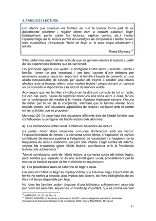 11
4. FAMÍLIES I LECTURA
Els infants que conviuen en famílies en què la lectura forma part de la
quotidianitat (comprar i regalar llibres com a costum establert, llegir
habitualment, parlar sobre les lectures, explicar contes, etc.) inicien
l’aprenentatge de la lectura partint d’avantatges de comprensió i també tenen
més possibilitats d’incorporar l’hàbit de llegir en la seva etapa adolescent i
adulta.
Mireia Manresa10
S’ha parlat més amunt de les actituds que es generen envers la lectura a partir
de les experiències lectores que es van tenint.
Els principals agents que ajuden a configurar l’hàbit lector –societat, escola i
família– tenen un pes important i, per tant, haurien d’unir esforços per
escometre aquesta tasca tan important: la família s’hauria de convertir en una
aliada indispensable de l’escola per ajudar els infants a establir una relació
afectiva amb la lectura, oferint bons models lectors i proporcionant un context
on es concedeixi importància a la lectura de manera visible.
Aconseguir que les famílies s’impliquin en la direcció correcta és tot un repte.
En cap cas, però, hauria de significar donar-los una feina extra a casa, fer-los
ser la prolongació del mestre o la mestra. Aquesta implicació sempre s’hauria
de donar per la via de la complicitat, intentant que la família ofereixi bons
models lectors, creï situacions agradables de lectura i col·labori amb el centre
en les activitats que es proposen.
Manresa (2013) assenyala tres situacions diferents dins de l’àmbit familiar que
contribueixen a configurar els hàbits lectors dels alumnes:
a) Les interaccions entre l’adult i l’infant en situacions de lectura.
Es poden donar dues situacions comunes d’interacció amb els textos:
l’explicació/lectura de contes i la conversa sobre llibres. L’explicació de contes
contribueix de manera positiva a l’adquisició de vocabulari i a l’augment de la
freqüència de lectura autònoma per part dels infants. Llegir contes als infants,
segons les enquestes sobre hàbits lectors, correlaciona amb la freqüència
lectora dels adolescents.11
També correlaciona amb els hàbits lectors la conversa sobre els textos llegits,
però sembla que aquesta no és una activitat gaire usual, probablement per la
manca de tradició escolar de fer incidència en aquest punt.
b) Les possibilitats reals de l’alumne de llegir a casa.
Per adquirir l’hàbit de llegir és imprescindible que l’alumne tingui l’oportunitat de
fer-ho no només a l’escola: això implica dos factors, els fons bibliogràfics de les
llars i el temps disponible per llegir.
No totes les famílies poden disposar d’una biblioteca suficientment assortida
per oferir als seus fills. Aquest és un handicap important, que es podria atenuar
10
MANRESA, M. (2013). Op. cit.
11
GRUPO LAZARILLO. Lecturas y lectores en la ESO. Una investigación educativa. Santander:
Consejería de Educación (Gobierno de Cantabria), 2004. Citat a MANRESA, M. Op.cit.
 
