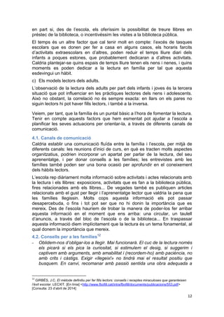 12
en part si, des de l’escola, els oferíssim la possibilitat de treure llibres en
préstec de la biblioteca, o incentivéssim les visites a la biblioteca pública.
El temps és un altre factor que cal tenir molt en compte: l’excés de tasques
escolars que es donen per fer a casa en alguns casos, els horaris farcits
d’activitats extraescolars en d’altres, poden reduir el temps lliure diari dels
infants a poques estones, que probablement dedicaran a d’altres activitats.
Caldria plantejar-se quins espais de temps lliure tenen els nens i nenes, i quins
moments es poden dedicar a la lectura en família per tal que aquesta
esdevingui un hàbit.
c) Els models lectors dels adults.
L’observació de la lectura dels adults per part dels infants i joves és la tercera
situació que pot influenciar en les pràctiques lectores dels nens i adolescents.
Això no obstant, la correlació no és sempre exacta: en llars on els pares no
siguin lectors hi pot haver fills lectors, i també a la inversa.
Veiem, per tant, que la família és un puntal bàsic a l’hora de fomentar la lectura.
Tenir en compte aquests factors que hem esmentat pot ajudar a l’escola a
planificar les seves actuacions per orientar-la, a través de diferents canals de
comunicació.
4.1. Canals de comunicació
Caldria establir una comunicació fluïda entre la família i l’escola, per mitjà de
diferents canals: les reunions d’inici de curs, en què es tracten molts aspectes
organitzatius, podrien incorporar un apartat per parlar de la lectura, del seu
aprenentatge, i per donar consells a les famílies; les entrevistes amb les
famílies també poden ser una bona ocasió per aprofundir en el coneixement
dels hàbits lectors.
L’escola rep diàriament molta informació sobre activitats i actes relacionats amb
la lectura i els llibres: exposicions, activitats que es fan a la biblioteca pública,
fires relacionades amb els llibres... De vegades també es publiquen articles
relacionats amb el gust per llegir i l’aprenentatge lector que valdria la pena que
les famílies llegissin. Molts cops aquesta informació els pot passar
desapercebuda, o fins i tot pot ser que no hi donin la importància que es
mereix. Des de l’escola hauríem de trobar la manera de poder-los fer arribar
aquesta informació en el moment que ens arriba: una circular, un taulell
d’anuncis, a través del bloc de l’escola o de la biblioteca... En traspassar
aquesta informació diem implícitament que la lectura és un tema fonamental, al
qual donem la importància que mereix.
4.2. Consells per a les famílies12
- Oblidem-nos d’obligar-los a llegir. Mai funcionarà. El cuc de la lectura només
els picarà si els pica la curiositat, si estimulem el desig, si suggerim i
captivem amb arguments, amb amabilitat i (recordem-ho) amb paciència, no
amb crits i càstigs. Exigir «llegeix!» no tindrà mai el resultat positiu que
busquem. En canvi, recomanar amb passió sentida una obra adequada a
12
GIRBÉS, J.C. El mètode definitiu per fer fills lectors: consells i receptes miraculoses que garanteixen
l’èxit escolar. LECXIT. [En línia] <http://www.fbofill.cat/intra/fbofill/documents/publicacions/553.pdf>
[Consulta: 23 d’abril de 2014]
 