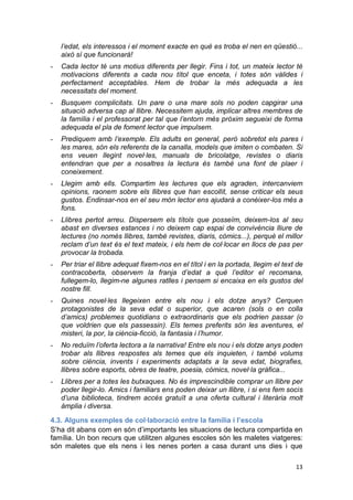 13
l’edat, els interessos i el moment exacte en què es troba el nen en qüestió...
això sí que funcionarà!
- Cada lector té uns motius diferents per llegir. Fins i tot, un mateix lector té
motivacions diferents a cada nou títol que enceta, i totes són vàlides i
perfectament acceptables. Hem de trobar la més adequada a les
necessitats del moment.
- Busquem complicitats. Un pare o una mare sols no poden capgirar una
situació adversa cap al llibre. Necessitem ajuda, implicar altres membres de
la família i el professorat per tal que l’entorn més pròxim segueixi de forma
adequada el pla de foment lector que impulsem.
- Prediquem amb l’exemple. Els adults en general, però sobretot els pares i
les mares, són els referents de la canalla, models que imiten o combaten. Si
ens veuen llegint novel·les, manuals de bricolatge, revistes o diaris
entendran que per a nosaltres la lectura és també una font de plaer i
coneixement.
- Llegim amb ells. Compartim les lectures que els agraden, intercanviem
opinions, raonem sobre els llibres que han escollit, sense criticar els seus
gustos. Endinsar-nos en el seu món lector ens ajudarà a conèixer-los més a
fons.
- Llibres pertot arreu. Dispersem els títols que posseïm, deixem-los al seu
abast en diverses estances i no deixem cap espai de convivència lliure de
lectures (no només llibres, també revistes, diaris, còmics...), perquè el millor
reclam d’un text és el text mateix, i els hem de col·locar en llocs de pas per
provocar la trobada.
- Per triar el llibre adequat fixem-nos en el títol i en la portada, llegim el text de
contracoberta, observem la franja d’edat a què l’editor el recomana,
fullegem-lo, llegim-ne algunes ratlles i pensem si encaixa en els gustos del
nostre fill.
- Quines novel·les llegeixen entre els nou i els dotze anys? Cerquen
protagonistes de la seva edat o superior, que acaren (sols o en colla
d’amics) problemes quotidians o extraordinaris que els podrien passar (o
que voldrien que els passessin). Els temes preferits són les aventures, el
misteri, la por, la ciència-ficció, la fantasia i l’humor.
- No reduïm l’oferta lectora a la narrativa! Entre els nou i els dotze anys poden
trobar als llibres respostes als temes que els inquieten, i també volums
sobre ciència, invents i experiments adaptats a la seva edat, biografies,
llibres sobre esports, obres de teatre, poesia, còmics, novel·la gràfica...
- Llibres per a totes les butxaques. No és imprescindible comprar un llibre per
poder llegir-lo. Amics i familiars ens poden deixar un llibre, i si ens fem socis
d’una biblioteca, tindrem accés gratuït a una oferta cultural i literària molt
àmplia i diversa.
4.3. Alguns exemples de col·laboració entre la família i l’escola
S’ha dit abans com en són d’importants les situacions de lectura compartida en
família. Un bon recurs que utilitzen algunes escoles són les maletes viatgeres:
són maletes que els nens i les nenes porten a casa durant uns dies i que
 