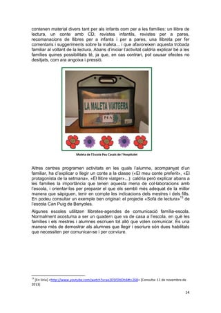 14
contenen material divers tant per als infants com per a les famílies: un llibre de
lectura, un conte amb CD, revistes infantils, revistes per a pares,
recomanacions de llibres per a infants i per a pares, una llibreta per fer
comentaris i suggeriments sobre la maleta... i que afavoreixen aquesta trobada
familiar al voltant de la lectura. Abans d’iniciar l’activitat caldria explicar bé a les
famílies quines possibilitats té, ja que, en cas contrari, pot causar efectes no
desitjats, com ara angoixa i pressió.
Altres centres programen activitats en les quals l’alumne, acompanyat d’un
familiar, ha d’explicar o llegir un conte a la classe («El meu conte preferit», «El
protagonista de la setmana», «El llibre viatger»...): caldria però explicar abans a
les famílies la importància que tenen aquesta mena de col·laboracions amb
l’escola, i orientar-los per preparar el que els sembli més adequat de la millor
manera que sàpiguen, tenir en compte les indicacions dels mestres i dels fills.
En podeu consultar un exemple ben original: el projecte «Sofà de lectura»13
de
l’escola Can Puig de Banyoles.
Algunes escoles utilitzen llibretes-agendes de comunicació família-escola.
Normalment acostuma a ser un quadern que va de casa a l’escola, en què les
famílies i els mestres i alumnes escriuen tot allò que volen comunicar. És una
manera més de demostrar als alumnes que llegir i escriure són dues habilitats
que necessiten per comunicar-se i per conviure.
13
[En línia] <http://www.youtube.com/watch?v=ae2D5F0HDh4#t=268> [Consulta: 11 de novembre de
2013]
Maleta de l'Escola Pau Casals de l'Hospitalet
 