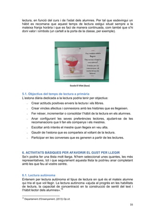 16
lectura, en funció del curs i de l’edat dels alumnes. Per tal que esdevingui un
hàbit es recomana que aquest temps de lectura estigui situat sempre a la
mateixa franja horària i que es faci de manera continuada, com també que s’hi
doni valor i símbols (un cartell a la porta de la classe, per exemple).
5.1. Objectius del temps de lectura a primària
L’estona diària dedicada a la lectura podria tenir per objectius:
- Crear actituds positives envers la lectura i els llibres.
- Crear vincles afectius i connexions amb les històries que es llegeixen.
- Fer néixer, incrementar o consolidar l’hàbit de la lectura en els alumnes.
- Anar configurant les seves preferències lectores, ajudant-se de les
recomanacions que li fan els companys i els mestres.
- Escoltar amb interès el mestre quan llegeix en veu alta.
- Gaudir de l’estona que es comparteix al voltant de la lectura.
- Participar en les converses que es generen a partir de les lectures.
6. ACTIVITATS BÀSIQUES PER AFAVORIR EL GUST PER LLEGIR
Se’n podria fer una llista molt llarga. N’hem seleccionat unes quantes, les més
representatives, tot i que segurament aquesta llista la podríeu anar completant
amb les que feu al vostre centre.
6.1. Lectura autònoma
Entenem per lectura autònoma el tipus de lectura en què és el mateix alumne
qui tria el que vol llegir. La lectura autònoma «ajuda al progrés en les habilitats
de lectura, la capacitat de concentració en la construcció de sentit del text i
l’hàbit lector dels alumnes».16
16
Departament d’Ensenyament. (2013) Op.cit.
Escola El Vilot (Sucs)
 