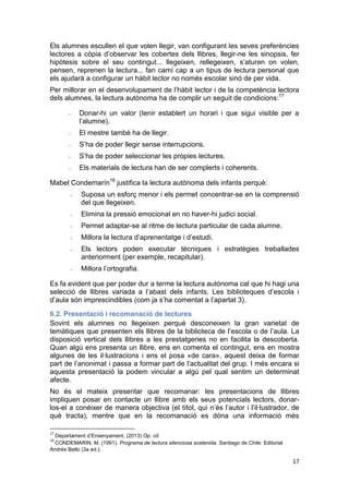 17
Els alumnes escullen el que volen llegir, van configurant les seves preferències
lectores a còpia d’observar les cobertes dels llibres, llegir-ne les sinopsis, fer
hipòtesis sobre el seu contingut... llegeixen, rellegeixen, s’aturen on volen,
pensen, reprenen la lectura... fan camí cap a un tipus de lectura personal que
els ajudarà a configurar un hàbit lector no només escolar sinó de per vida.
Per millorar en el desenvolupament de l’hàbit lector i de la competència lectora
dels alumnes, la lectura autònoma ha de complir un seguit de condicions:17
- Donar-hi un valor (tenir establert un horari i que sigui visible per a
l’alumne).
- El mestre també ha de llegir.
- S’ha de poder llegir sense interrupcions.
- S’ha de poder seleccionar les pròpies lectures.
- Els materials de lectura han de ser complerts i coherents.
Mabel Condemarín18
justifica la lectura autònoma dels infants perquè:
- Suposa un esforç menor i els permet concentrar-se en la comprensió
del que llegeixen.
- Elimina la pressió emocional en no haver-hi judici social.
- Permet adaptar-se al ritme de lectura particular de cada alumne.
- Millora la lectura d’aprenentatge i d’estudi.
- Els lectors poden executar tècniques i estratègies treballades
anteriorment (per exemple, recapitular).
- Millora l’ortografia.
Es fa evident que per poder dur a terme la lectura autònoma cal que hi hagi una
selecció de llibres variada a l’abast dels infants. Les biblioteques d’escola i
d’aula són imprescindibles (com ja s’ha comentat a l’apartat 3).
6.2. Presentació i recomanació de lectures
Sovint els alumnes no llegeixen perquè desconeixen la gran varietat de
temàtiques que presenten els llibres de la biblioteca de l’escola o de l’aula. La
disposició vertical dels llibres a les prestatgeries no en facilita la descoberta.
Quan algú ens presenta un llibre, ens en comenta el contingut, ens en mostra
algunes de les il·lustracions i ens el posa «de cara», aquest deixa de formar
part de l’anonimat i passa a formar part de l’actualitat del grup. I més encara si
aquesta presentació la podem vincular a algú pel qual sentim un determinat
afecte.
No és el mateix presentar que recomanar: les presentacions de llibres
impliquen posar en contacte un llibre amb els seus potencials lectors, donar-
los-el a conèixer de manera objectiva (el títol, qui n’és l’autor i l’il·lustrador, de
què tracta), mentre que en la recomanació es dóna una informació més
17
Departament d’Ensenyament. (2013) Op. cit.
18
CONDEMARIN, M. (1991). Programa de lectura silenciosa sostenida. Santiago de Chile: Editorial
Andrés Bello (3a ed.).
 