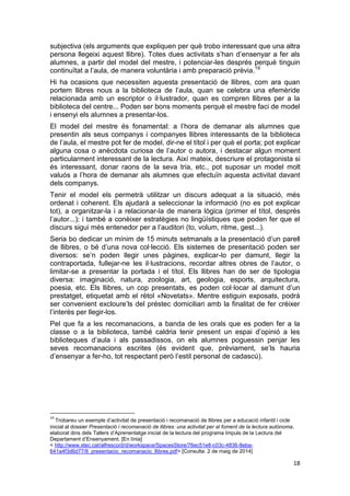 18
subjectiva (els arguments que expliquen per què trobo interessant que una altra
persona llegeixi aquest llibre). Totes dues activitats s’han d’ensenyar a fer als
alumnes, a partir del model del mestre, i potenciar-les després perquè tinguin
continuïtat a l’aula, de manera voluntària i amb preparació prèvia.19
Hi ha ocasions que necessiten aquesta presentació de llibres, com ara quan
portem llibres nous a la biblioteca de l’aula, quan se celebra una efemèride
relacionada amb un escriptor o il·lustrador, quan es compren llibres per a la
biblioteca del centre... Poden ser bons moments perquè el mestre faci de model
i ensenyi els alumnes a presentar-los.
El model del mestre és fonamental: a l’hora de demanar als alumnes que
presentin als seus companys i companyes llibres interessants de la biblioteca
de l’aula, el mestre pot fer de model, dir-ne el títol i per què el porta; pot explicar
alguna cosa o anècdota curiosa de l’autor o autora, i destacar algun moment
particularment interessant de la lectura. Així mateix, descriure el protagonista si
és interessant, donar raons de la seva tria, etc., pot suposar un model molt
valuós a l’hora de demanar als alumnes que efectuïn aquesta activitat davant
dels companys.
Tenir el model els permetrà utilitzar un discurs adequat a la situació, més
ordenat i coherent. Els ajudarà a seleccionar la informació (no es pot explicar
tot), a organitzar-la i a relacionar-la de manera lògica (primer el títol, després
l’autor...); i també a conèixer estratègies no lingüístiques que poden fer que el
discurs sigui més entenedor per a l’auditori (to, volum, ritme, gest...).
Seria bo dedicar un mínim de 15 minuts setmanals a la presentació d’un parell
de llibres, o bé d’una nova col·lecció. Els sistemes de presentació poden ser
diversos: se’n poden llegir unes pàgines, explicar-lo per damunt, llegir la
contraportada, fullejar-ne les il·lustracions, recordar altres obres de l’autor, o
limitar-se a presentar la portada i el títol. Els llibres han de ser de tipologia
diversa: imaginació, natura, zoologia, art, geologia, esports, arquitectura,
poesia, etc. Els llibres, un cop presentats, es poden col·locar al damunt d’un
prestatget, etiquetat amb el rètol «Novetats». Mentre estiguin exposats, podrà
ser convenient excloure’ls del préstec domiciliari amb la finalitat de fer créixer
l’interès per llegir-los.
Pel que fa a les recomanacions, a banda de les orals que es poden fer a la
classe o a la biblioteca, també caldria tenir present un espai d’opinió a les
biblioteques d’aula i als passadissos, on els alumnes poguessin penjar les
seves recomanacions escrites (és evident que, prèviament, se’ls hauria
d’ensenyar a fer-ho, tot respectant però l’estil personal de cadascú).
19
Trobareu un exemple d’activitat de presentació i recomanació de llibres per a educació infantil i cicle
inicial al dossier Presentació i recomanació de llibres: una activitat per al foment de la lectura autònoma,
elaborat dins dels Tallers d’Aprenentatge inicial de la lectura del programa Impuls de la Lectura del
Departament d’Ensenyament. [En línia]
< http://www.xtec.cat/alfresco/d/d/workspace/SpacesStore/76ec51e8-c03c-4836-8eba-
641a4f3d6d77/8_presentacio_recomanacio_llibres.pdf> [Consulta: 2 de maig de 2014]
 