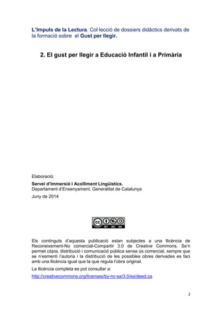 2
L’Impuls de la Lectura. Col·lecció de dossiers didàctics derivats de
la formació sobre el Gust per llegir.
2. El gust per llegir a Educació Infantil i a Primària
Elaboració:
Servei d’Immersió i Acolliment Lingüístics.
Departament d’Ensenyament. Generalitat de Catalunya
Juny de 2014
Els continguts d’aquesta publicació estan subjectes a una llicència de
Reconeixement-No comercial-Compartir 3.0 de Creative Commons. Se’n
permet còpia, distribució i comunicació pública sense ús comercial, sempre que
se n’esmenti l’autoria i la distribució de les possibles obres derivades es faci
amb una llicència igual que la que regula l’obra original.
La llicència completa es pot consultar a:
http://creativecommons.org/licenses/by-nc-sa/3.0/es/deed.ca
 