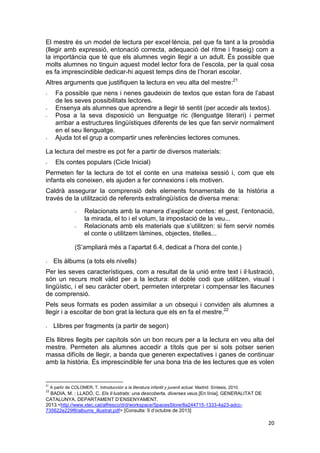 20
El mestre és un model de lectura per excel·lència, pel que fa tant a la prosòdia
(llegir amb expressió, entonació correcta, adequació del ritme i fraseig) com a
la importància que té que els alumnes vegin llegir a un adult. És possible que
molts alumnes no tinguin aquest model lector fora de l’escola, per la qual cosa
es fa imprescindible dedicar-hi aquest temps dins de l’horari escolar.
Altres arguments que justifiquen la lectura en veu alta del mestre:21
- Fa possible que nens i nenes gaudeixin de textos que estan fora de l’abast
de les seves possibilitats lectores.
- Ensenya als alumnes que aprendre a llegir té sentit (per accedir als textos).
- Posa a la seva disposició un llenguatge ric (llenguatge literari) i permet
arribar a estructures lingüístiques diferents de les que fan servir normalment
en el seu llenguatge.
- Ajuda tot el grup a compartir unes referències lectores comunes.
La lectura del mestre es pot fer a partir de diversos materials:
- Els contes populars (Cicle Inicial)
Permeten fer la lectura de tot el conte en una mateixa sessió i, com que els
infants els coneixen, els ajuden a fer connexions i els motiven.
Caldrà assegurar la comprensió dels elements fonamentals de la història a
través de la utilització de referents extralingüístics de diversa mena:
- Relacionats amb la manera d’explicar contes: el gest, l’entonació,
la mirada, el to i el volum, la impostació de la veu...
- Relacionats amb els materials que s’utilitzen: si fem servir només
el conte o utilitzem làmines, objectes, titelles...
(S’ampliarà més a l’apartat 6.4, dedicat a l’hora del conte.)
- Els àlbums (a tots els nivells)
Per les seves característiques, com a resultat de la unió entre text i il·lustració,
són un recurs molt vàlid per a la lectura: el doble codi que utilitzen, visual i
lingüístic, i el seu caràcter obert, permeten interpretar i compensar les llacunes
de comprensió.
Pels seus formats es poden assimilar a un obsequi i conviden als alumnes a
llegir i a escoltar de bon grat la lectura que els en fa el mestre.22
- Llibres per fragments (a partir de segon)
Els llibres llegits per capítols són un bon recurs per a la lectura en veu alta del
mestre. Permeten als alumnes accedir a títols que per si sols potser serien
massa difícils de llegir, a banda que generen expectatives i ganes de continuar
amb la història. És imprescindible fer una bona tria de les lectures que es volen
21
A partir de COLOMER, T. Introducción a la literatura infantil y juvenil actual. Madrid: Síntesis, 2010.
22
BADIA, M. ; LLADÓ, C. Els il·lustrats: una descoberta, diverses veus.[En línia]. GENERALITAT DE
CATALUNYA. DEPARTAMENT D’ENSENYAMENT.
2013.<http://www.xtec.cat/alfresco/d/d/workspace/SpacesStore/8a244715-1333-4a23-adcc-
735622e229f8/albums_illustrat.pdf> [Consulta: 9 d’octubre de 2013]
 