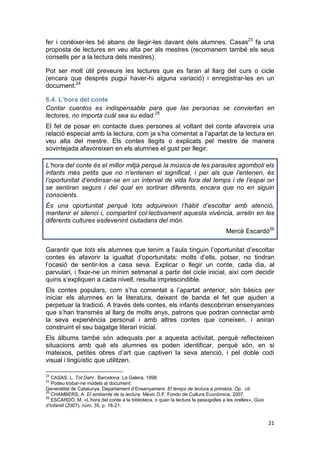 21
fer i conèixer-les bé abans de llegir-les davant dels alumnes. Casas23
fa una
proposta de lectures en veu alta per als mestres (recomanem també els seus
consells per a la lectura dels mestres).
Pot ser molt útil preveure les lectures que es faran al llarg del curs o cicle
(encara que després pugui haver-hi alguna variació) i enregistrar-les en un
document.24
6.4. L’hora del conte
Contar cuentos es indispensable para que las personas se conviertan en
lectores, no importa cuál sea su edad.25
El fet de posar en contacte dues persones al voltant del conte afavoreix una
relació especial amb la lectura, com ja s’ha comentat a l’apartat de la lectura en
veu alta del mestre. Els contes llegits o explicats pel mestre de manera
sovintejada afavoreixen en els alumnes el gust per llegir.
L’hora del conte és el millor mitjà perquè la música de les paraules agomboli els
infants més petits que no n’entenen el significat, i per als que l’entenen, és
l’oportunitat d’endinsar-se en un interval de vida fora del temps i de l’espai on
se sentiran segurs i del qual en sortiran diferents, encara que no en siguin
conscients.
És una oportunitat perquè tots adquireixin l’hàbit d’escoltar amb atenció,
mantenir el silenci i, compartint col·lectivament aquesta vivència, arrelin en les
diferents cultures esdevenint ciutadans del món.
Mercè Escardó26
Garantir que tots els alumnes que tenim a l’aula tinguin l’oportunitat d’escoltar
contes és afavorir la igualtat d’oportunitats: molts d’ells, potser, no tindran
l’ocasió de sentir-los a casa seva. Explicar o llegir un conte, cada dia, al
parvulari, i fixar-ne un mínim setmanal a partir del cicle inicial, així com decidir
quins s’expliquen a cada nivell, resulta imprescindible.
Els contes populars, com s’ha comentat a l’apartat anterior, són bàsics per
iniciar els alumnes en la literatura, deixant de banda el fet que ajuden a
perpetuar la tradició. A través dels contes, els infants descobriran ensenyances
que s’han transmès al llarg de molts anys, patrons que podran connectar amb
la seva experiència personal i amb altres contes que coneixen, i aniran
construint el seu bagatge literari inicial.
Els àlbums també són adequats per a aquesta activitat, perquè reflecteixen
situacions amb què els alumnes es poden identificar, perquè són, en si
mateixos, petites obres d’art que captiven la seva atenció, i pel doble codi
visual i lingüístic que utilitzen.
23
CASAS, L. Tot Dahl . Barcelona: La Galera, 1998.
24
Podeu trobar-ne models al document:
Generalitat de Catalunya. Departament d’Ensenyament. El temps de lectura a primària. Op. cit.
25
CHAMBERS, A. El ambiente de la lectura. Mèxic D.F: Fondo de Cultura Econòmica, 2007.
26
ESCARDÓ, M. «L’hora del conte a la biblioteca, o quan la lectura fa pessigolles a les orelles», Guix
d’Infantil (2007), núm. 35, p. 18-21.
 