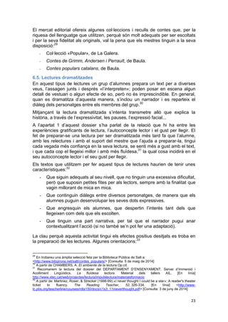 23
El mercat editorial ofereix algunes col·leccions i reculls de contes que, per la
riquesa del llenguatge que utilitzen, perquè són molt adequats per ser escoltats
i per la seva fidelitat als originals, val la pena que els mestres tinguin a la seva
disposició:29
- Col·lecció «Popular», de La Galera.
- Contes de Grimm, Andersen i Perrault, de Baula.
- Contes populars catalans, de Baula.
6.5. Lectures dramatitzades
En aquest tipus de lectures un grup d’alumnes prepara un text per a diverses
veus, l’assagen junts i després «l’interpreten»; poden posar en escena algun
detall de vestuari o algun efecte de so, però no és imprescindible. En general,
quan es dramatitza d’aquesta manera, s’inclou un narrador i es reparteix el
diàleg dels personatges entre els membres del grup.30
Mitjançant la lectura dramatitzada s’intenta transmetre allò que explica la
història, a través de l’expressivitat, les pauses, l’expressió facial...
A l’apartat 1 d’aquest dossier s’ha parlat de la relació que hi ha entre les
experiències gratificants de lectura, l’autoconcepte lector i el gust per llegir. El
fet de preparar-se una lectura per ser dramatitzada més tard fa que l’alumne,
amb les relectures i amb el suport del mestre que l’ajuda a preparar-la, tingui
cada vegada més confiança en la seva lectura, se senti més a gust amb el text,
i que cada cop el llegeixi millor i amb més fluïdesa,31
la qual cosa incidirà en el
seu autoconcepte lector i el seu gust per llegir.
Els textos que utilitzem per fer aquest tipus de lectures haurien de tenir unes
característiques:32
- Que siguin adequats al seu nivell, que no tinguin una excessiva dificultat,
però que suposin petites fites per als lectors, sempre amb la finalitat que
vagin millorant de mica en mica.
- Que continguin diàlegs entre diversos personatges, de manera que els
alumnes puguin desenvolupar les seves dots expressives.
- Que engresquin els alumnes, que despertin l’interès tant dels que
llegeixen com dels que els escolten.
- Que tinguin una part narrativa, per tal que el narrador pugui anar
contextualitzant l’acció (si no també se’n pot fer una adaptació).
La clau perquè aquesta activitat tingui els efectes positius desitjats es troba en
la preparació de les lectures. Algunes orientacions:33
29
En trobareu una àmplia selecció feta per la Biblioteca Pública de Salt a:
<http://www.bibgirona.net/salt/contes_populars/> [Consulta: 5 de maig de 2014]
30
A partir de CHAMBERS, A. El ambiente de la lectura.Op.cit.
31
Recomanem la lectura del dossier del DEPARTAMENT D’ENSENYAMENT. Servei d’Immersió i
Acolliment Lingüístics. La fluïdesa lectora. Material dels tallers AIL. [En línia]
http://www.xtec.cat/web/projectes/lectura/impulslectura/materialsformacio
32
A partir de: Martinez, Roser, & Strecker (1998-99).«I never thought I could be a star»: A reader's theater
ticket to fluency. The Reading Teacher, 52, 326-334. [En línia] <http://www-
tc.pbs.org/teacherline/courses/rdla150/docs/c1s3_11ineverthought.pdf> [Consulta: 3 de juny de 2014]
 