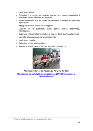 24
- Llegir-lo en silenci.
- Subratllar o encerclar les paraules que em son menys conegudes, i
repetir-les en veu alta diverses vegades.
- Encerclar els sons que em costen de pronunciar o que em fan llegir més
a poc a poc.
- Assegurar-me que entenc tot el fragment.
- Fixar-me en la puntuació: punts, comes, signes d’admiració,
interrogació...
- Jugar una mica amb la intensitat de la veu per donar expressivitat, si cal
subratllar alguna paraula per emfasitzar més.
- Llegir-lo en veu alta.
- Rellegir-lo en veu alta i en silenci.
- Assajar la lectura (posició del cos, velocitat, to de veu...).
Alumnes de tercer de l'Escola La Farigola del Clot.
http://revista-elnoufarigoli.blogspot.com.es/2011/04/sha-acabat-la-
temporada.html
33
Departament d’Ensenyament. La lectura expressiva. Op.cit.
 