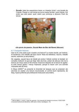 26
- Durada: totes les exposicions tenen un impacte inicial i una durada de
l’interès. Passat un cert temps es torna massa familiar i perd interès. Cal
evitar que això passi: quan veiem que comença a decaure l’hem de
tancar.
«Un pícnic de poesia», Escola Mare de Déu del Remei (Alcover)
6.7. Compartir lectures
Què es fa a les aules quan s’acaba una lectura? La nostra escola, per tradició,
té tendència a fer treballs del tipus escrit: fitxes de biblioteca, resums, treballs
escrits, exàmens (a secundària)...
De vegades, aquest tipus de treball pot produir l’efecte contrari al desitjat: en
comptes d’afavorir el gust per llegir dels alumnes, potser els allunya més de la
lectura (en força casos el fet d’haver d’escriure després de la lectura fa agafar-
la amb menys ganes i menys implicació, perquè la veuen com una activitat
imposada des de fora).
A Moya (2005)34
es presenta la diversitat de tasques que es proposen als
alumnes en acabar una lectura recomanada; el control escrit representa, de
llarg, l’opció preferida pel professorat d’educació secundària.
34
MOYA OBES, J. (coord.). Llegir per aprendre. Una proposta per treballar les lectures a l’ESO. BCN:
Universitat Autònoma de Barcelona, 2005 (sèrie «Eines i estratègies», 16).
 