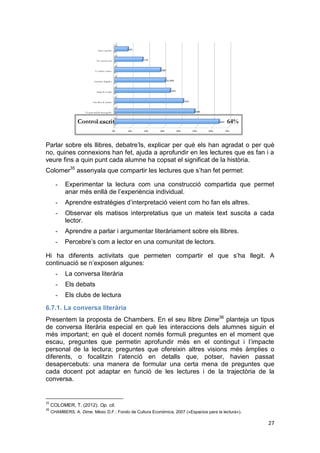 27
Parlar sobre els llibres, debatre’ls, explicar per què els han agradat o per què
no, quines connexions han fet, ajuda a aprofundir en les lectures que es fan i a
veure fins a quin punt cada alumne ha copsat el significat de la història.
Colomer35
assenyala que compartir les lectures que s’han fet permet:
- Experimentar la lectura com una construcció compartida que permet
anar més enllà de l’experiència individual.
- Aprendre estratègies d’interpretació veient com ho fan els altres.
- Observar els matisos interpretatius que un mateix text suscita a cada
lector.
- Aprendre a parlar i argumentar literàriament sobre els llibres.
- Percebre’s com a lector en una comunitat de lectors.
Hi ha diferents activitats que permeten compartir el que s’ha llegit. A
continuació se n’exposen algunes:
- La conversa literària
- Els debats
- Els clubs de lectura
6.7.1. La conversa literària
Presentem la proposta de Chambers. En el seu llibre Dime36
planteja un tipus
de conversa literària especial en què les interaccions dels alumnes siguin el
més important; en què el docent només formuli preguntes en el moment que
escau, preguntes que permetin aprofundir més en el contingut i l’impacte
personal de la lectura; preguntes que ofereixin altres visions més àmplies o
diferents, o focalitzin l’atenció en detalls que, potser, havien passat
desapercebuts: una manera de formular una certa mena de preguntes que
cada docent pot adaptar en funció de les lectures i de la trajectòria de la
conversa.
35
COLOMER, T. (2012). Op. cit.
36
CHAMBERS, A. Dime. Mèxic D.F.: Fondo de Cultura Económica, 2007 («Espacios para la lectura»).
Control escrit 64%
 