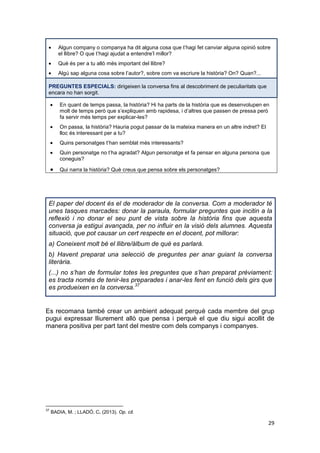 29
Algun company o companya ha dit alguna cosa que t’hagi fet canviar alguna opinió sobre
el llibre? O que t’hagi ajudat a entendre’l millor?
Què és per a tu allò més important del llibre?
Algú sap alguna cosa sobre l’autor?, sobre com va escriure la història? On? Quan?...
PREGUNTES ESPECIALS: dirigeixen la conversa fins al descobriment de peculiaritats que
encara no han sorgit.
En quant de temps passa, la història? Hi ha parts de la història que es desenvolupen en
molt de temps però que s’expliquen amb rapidesa, i d’altres que passen de pressa però
fa servir més temps per explicar-les?
On passa, la història? Hauria pogut passar de la mateixa manera en un altre indret? El
lloc és interessant per a tu?
Quins personatges t’han semblat més interessants?
Quin personatge no t’ha agradat? Algun personatge et fa pensar en alguna persona que
coneguis?
Qui narra la història? Què creus que pensa sobre els personatges?
El paper del docent és el de moderador de la conversa. Com a moderador té
unes tasques marcades: donar la paraula, formular preguntes que incitin a la
reflexió i no donar el seu punt de vista sobre la història fins que aquesta
conversa ja estigui avançada, per no influir en la visió dels alumnes. Aquesta
situació, que pot causar un cert respecte en el docent, pot millorar:
a) Coneixent molt bé el llibre/àlbum de què es parlarà.
b) Havent preparat una selecció de preguntes per anar guiant la conversa
literària.
(...) no s’han de formular totes les preguntes que s’han preparat prèviament:
es tracta només de tenir-les preparades i anar-les fent en funció dels girs que
es produeixen en la conversa.37
Es recomana també crear un ambient adequat perquè cada membre del grup
pugui expressar lliurement allò que pensa i perquè el que diu sigui acollit de
manera positiva per part tant del mestre com dels companys i companyes.
37
BADIA, M. ; LLADÓ, C. (2013). Op. cit.
 