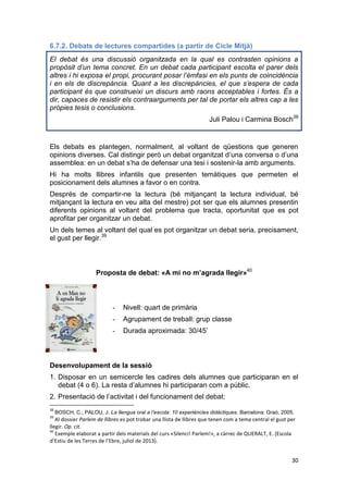 30
6.7.2. Debats de lectures compartides (a partir de Cicle Mitjà)
El debat és una discussió organitzada en la qual es contrasten opinions a
propòsit d’un tema concret. En un debat cada participant escolta el parer dels
altres i hi exposa el propi, procurant posar l’èmfasi en els punts de coincidència
i en els de discrepància. Quant a les discrepàncies, el que s’espera de cada
participant és que construeixi un discurs amb raons acceptables i fortes. És a
dir, capaces de resistir els contraarguments per tal de portar els altres cap a les
pròpies tesis o conclusions.
Juli Palou i Carmina Bosch38
Els debats es plantegen, normalment, al voltant de qüestions que generen
opinions diverses. Cal distingir però un debat organitzat d’una conversa o d’una
assemblea: en un debat s’ha de defensar una tesi i sostenir-la amb arguments.
Hi ha molts llibres infantils que presenten temàtiques que permeten el
posicionament dels alumnes a favor o en contra.
Després de compartir-ne la lectura (bé mitjançant la lectura individual, bé
mitjançant la lectura en veu alta del mestre) pot ser que els alumnes presentin
diferents opinions al voltant del problema que tracta, oportunitat que es pot
aprofitar per organitzar un debat.
Un dels temes al voltant del qual es pot organitzar un debat seria, precisament,
el gust per llegir.39
Proposta de debat: «A mi no m’agrada llegir»40
- Nivell: quart de primària
- Agrupament de treball: grup classe
- Durada aproximada: 30/45’
Desenvolupament de la sessió
1. Disposar en un semicercle les cadires dels alumnes que participaran en el
debat (4 o 6). La resta d’alumnes hi participaran com a públic.
2. Presentació de l’activitat i del funcionament del debat:
38
BOSCH, C.; PALOU, J. La llengua oral a l’escola: 10 experiències didàctiques. Barcelona: Graó, 2005.
39
Al dossier Parlem de llibres es pot trobar una llista de llibres que tenen com a tema central el gust per
llegir. Op. cit.
40
Exemple elaborat a partir dels materials del curs «Silenci! Parlem!», a càrrec de QUERALT, E. (Escola
d’Estiu de les Terres de l’Ebre, juliol de 2013).
 