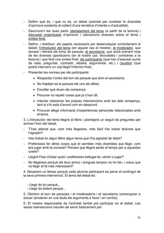 31
- Definir què és, i què no és, un debat (activitat per conèixer la diversitat
d’opinions existents al voltant d’una temàtica d’interès o d’actualitat).
- Descriure’n les dues parts: plantejament del tema (a partir de la lectura) i
discussió organitzada d’opinions i valoracions diverses sobre el tema i
síntesi final.
- Definir, i distribuir, els papers necessaris per desenvolupar correctament el
debat: l’introductor del tema (en aquest cas el mestre), el moderador, que
donarà i retirarà els torns de paraula, el secretari/a, que anirà prenent nota
de les diverses aportacions (en el nostre cas: favorables i contràries a la
lectura) i que farà una síntesi final, els participants (que han d’exposar punts
de vista, preguntar, contradir, rebatre, argumentar, etc.) i l’auditori (que
podrà intervenir un cop llegit l’informe final).
- Presentar les normes per als participants:
Respectar l’ordre del torn de paraula que doni el secretari/a.
No trepitjar-se la paraula els uns als altres.
Escoltar què diuen els companys.
Procurar no repetir coses que ja s’han dit.
Intentar relacionar les pròpies intervencions amb les dels companys,
tant si s’hi està d’acord com en desacord.
Procurar afegir informació d’experiències personals relacionades amb
el tema.
3. L’introductor del tema llegirà el llibre i plantejarà un seguit de preguntes per
animar l’inici del debat.
- T’has adonat que, com més llegeixes, més fàcil t’és trobar lectures que
t’agradin?
- Has trobat en algun llibre algun tema que t’ha agradat de debò?
- Prefereixes fer altres coses que et semblen més divertides que llegir, com
ara jugar amb la consola? Penses que llegint perds el temps per a aquestes
coses?
- Llegint t’has d’estar quiet i prefereixes bellugar-te, córrer o jugar?
- No llegeixes perquè els teus amics i amigues tampoc no ho fan, i creus que
no llegir et fa més interessant?
4. Deixarem un temps perquè cada alumne participant es pensi el contingut de
la seva primera intervenció. El tema del debat és:
- Llegir és bo perquè...
- Llegir és dolent perquè...
5. Obrirem el torn de paraules i el moderador/a i el secretari/a començaran a
actuar (anotaran en una taula els arguments a favor i en contra).
6. El mestre responsable de l’activitat també pot participar en el debat. Les
seves intervencions haurien de servir bàsicament per:
 