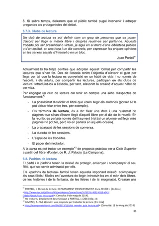 33
8. Si sobra temps, deixarem que el públic també pugui intervenir i adreçar
preguntes als protagonistes del debat.
6.7.3. Clubs de lectura
Un club de lectura es pot definir com un grup de persones que es posen
d’acord per llegir el mateix llibre i després reunir-se per parlar-ne. Aquesta
trobada pot ser presencial o virtual, ja sigui en el marc d’una biblioteca pública
o d’un institut, en una hora i un dia concrets, per expressar les pròpies opinions
en les xarxes socials d’Internet o en un bloc.
Joan Portell41
Actualment hi ha força centres que adopten aquest format per compartir les
lectures que s’han fet. Des de l’escola tenim l’objectiu d’afavorir el gust per
llegir per tal que la lectura es converteixi en un hàbit de vida i no només de
l’escola, i els adults, per compartir les lectures, participen en els clubs de
lectura. Introduint-los a l’escola, per tant, afavorim la creació d’aquest hàbit de
per vida.
Per engegar un club de lectura cal tenir en compte una sèrie d’aspectes de
funcionament:42
- La possibilitat d’escollir el llibre que volen llegir els alumnes (potser se’ls
pot deixar triar entre tres, per exemple).
- Els terminis de lectura, és a dir: fixar una data i una quantitat de
pàgines que s’han d’haver llegit d’aquell llibre per al dia de la reunió. En
la reunió, es parlarà només del fragment triat (si un alumne vol llegir més
pàgines ho pot fer, però no en parlarà en aquella ocasió).
- La preparació de les sessions de conversa.
- La durada de les sessions.
- L’espai de les trobades.
- El paper del mediador.
A la xarxa es pot trobar un exemple43
de proposta pràctica per a Cicle Superior
a partir del llibre Wonder, de R. J. Palacio (La Campana).
6.8. Padrins de lectura
El padrí i la padrina tenen la missió de protegir, ensenyar i acompanyar el seu
fillol, que sol sentir admiració per ells.
Els «padrins de lectura» també tenen aquesta important missió: acompanyar
els seus fillols i filloles en l’aventura de llegir; introduir-los en el món dels llibres,
de les històries i de la fantasia, de les lletres i de la imaginació. Crearan uns
41
PORTELL, J. El club de lectura. DEPARTAMENT D'ENSENYAMENT. Curs 2010/11. [En línia]
<http://www.xtec.cat/alfresco/d/d/workspace/SpacesStore/7e76576c-4092-4959-a043-
f28a3d70eddc/club_lectura.pdf> [Consulta: 9 de maig de 2014].
42
Ho trobareu àmpliament desenvolupat a PORTELL, J. (2014) Op. cit.
43
GIMENO, A. Club Wonder: una proposta per treballar la lectura. [En línia]
< http://lacampanaeditorial.com/file/2013/11/club_wonder_guia_lectura.pdf> [Consulta: 12 de maig de 2014]
 