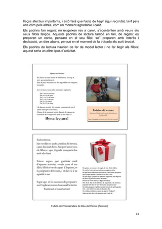 34
llaços afectius importants, i això farà que l’acte de llegir sigui recordat, tant pels
uns com pels altres, com un moment agradable i càlid.
Els padrins fan regals: no exigeixen res a canvi, s’acontenten amb veure els
seus fillols feliços. Aquests padrins de lectura també en fan, de regals: es
preparen un conte, pensant en el seu fillol; se’l preparen amb interès i
dedicació, un dies abans, perquè en el moment de la trobada els surti brodat.
Els padrins de lectura haurien de fer de model lector i no fer llegir als fillols:
aquest seria un altre tipus d’activitat.
Fulletó de l'Escola Mare de Déu del Remei (Alcover)
 