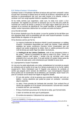 35
6.9. Visites d’autors i il·lustradors
Conèixer l’autor o l’il·lustrador del llibre la lectura del qual hem compartit i sobre
el qual hem conversat a classe tanca el cercle de la lectura: representa per als
alumnes la personalització del nom que està imprès a la coberta, arribar a
conèixer com han sorgit aquella història o aquelles il·lustracions.
Hi ha molts centres que organitzen, cada curs, la visita d’un autor o d’un
il·lustrador. De vegades es pot tenir la sensació que no s’ha tret prou profit de
l’activitat per manca de temps o perquè hi ha hagut algun detall que se’ns ha
escapat en el moment de planificar-la. Per poder aprofitar al màxim aquestes
visites i evitar imprevistos caldria tenir en compte una sèrie de factors:44
a) La tria del convidat
És el primer obstacle que s’ha de salvar, ja que fer quadrar la tria del llibre que
ens agradaria llegir amb la possibilitat que ens visiti l’autor/il·lustrador i la seva
disponibilitat de vegades no és gens fàcil.
Hi ha diversos camins per fer-ho:
- La majoria d’editorials de literatura infantil i juvenil posseeixen un catàleg
d’autors i il·lustradors disponibles per visitar els centres. Cada editorial
estableix les seves condicions (nombre mínim d’exemplars que cal
adquirir per poder programar la visita). Això sí, caldria preveure-ho amb
molt de temps per poder lligar les dates i les lectures.
- La Institució de les Lletres Catalanes, amb el seu programa Autors a
les aules,45
ofereix la possibilitat de rebre la visita d’un autor. Tenen un
catàleg d’autors molt extens, i també s’ha de sol·licitar amb molta
antelació (d’un curs per altre). A la web també s’hi poden trobar guies de
lectura de cada autor, amb orientacions per treballar la seva obra.
b) L’apropament a l’autor/ il·lustrador
Un cop ens ha estat adjudicada una visita, probablement el convidat es posarà
en contacte amb el centre (si al cap d’un temps prudencial no ho ha fet, caldrà
ocupar-se’n). Seria interessant que hi hagués una persona de contacte al
centre que pogués servir sempre de referència i que s’encarregués d’aquest
tema (podria ser el coordinador de la biblioteca, per exemple). Quan l’autor s’hi
posi en contacte convé deixar ben lligats el següents detalls:
- El nom del centre i el de la persona que coordina l’activitat, així com un
telèfon i correu electrònic per poder-se posar en contacte i concretar
alguns aspectes.
- La data i l’hora prevista de l’arribada del convidat. Com arribarà fins al
centre (de vegades no hi ha bones comunicacions i cal anar-los a recollir
a l’estació del tren, per exemple).
- El tipus d’activitat que preveu fer el dia de la visita, quin format tindrà.
- L’edat i el nombre de nens que hi participaran.
- El nombre de sessions i l’aforament de cada sessió.
44
A partir de CHAMBERS, A. El ambiente de la lectura. Op.cit.
45
http://www.lletrescatalanes.cat/programes/lletres-a-les-aules/autors-a-les-aules-u [Consulta:30 de
maig de 2014]
 