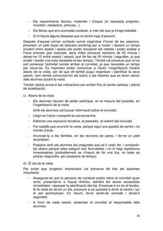 36
- Els requeriments tècnics, materials i d’espai (si necessita projector,
micròfon, retoladors, pintures...).
- Els llibres que ens aconsella conèixer, a més del que ja s’hagi treballat.
- Si hi haurà alguna despesa que el centre hagi d’assumir.
Després d’aquest primer contacte convé organitzar l’horari de les sessions,
preveient un petit espai de descans entremig per a l’autor i deixant un temps
prudent entre sessió i sessió per poder recuperar els retards i poder acabar a
l’hora prevista (per exemple, seria millor preveure sessions de 40 minuts i
deixar-ne 10 entre sessió i sessió, que fer-les de 50 minuts i seguides, ja que
omplir i buidar una aula necessita el seu temps). També cal preveure que no es
pot començar l’activitat només arribar el convidat, ja que necessita un temps
per situar-se. És important poder comunicar a l’autor l’organització horària
abans de la visita, per tal que ell també pugui organitzar i planificar la seva
sessió, com també comunicar-ho als tutors o als mestres que es faran càrrec
dels alumnes durant la visita.
També caldria enviar-li les indicacions per arribar fins al centre (adreça i plànol
de localització).
c) Abans de la visita
- Els alumnes haurien de poder participar, en la mesura del possible, en
l’organització de la visita.
Amb els alumnes cal buscar informació sobre el convidat.
- Llegir-ne l’obra i compartir-la conversant-la.
- Elaborar una exposició temàtica, al passadís, al voltant del convidat.
- Fer cartells que anunciïn la visita, perquè sigui una qüestió de centre i no
només d’aula.
- Anunciar-la a les famílies, en les reunions de pares, i fer-ne un petit
recordatori.
- Preparar amb els alumnes les preguntes que se li volen fer, i compartir-
les abans perquè totes estiguin ben formulades i no hi hagi repeticions
innecessàries (probablement se n’haurà de fer una tria, no totes es
podran respondre, per qüestions de temps).
d) El dia de la visita
Per evitar que sorgeixin imprevistos cal preveure bé tots els aspectes
importants:
- Assegurar-se que la persona de contacte podrà rebre el convidat quan
arribi, presentar-lo a l’equip directiu, atendre les seves necessitats
immediates i repassar la planificació del dia. Ensenyar-li on és el lavabo.
Si la visita és de tot un dia, preveure si es quedarà a dinar al centre i qui
el pot acompanyar. En resum, fer-lo sentir-se còmode i donar-li
seguretat.
- A l’inici de cada sessió, presentar el convidat al responsable dels
alumnes.
 