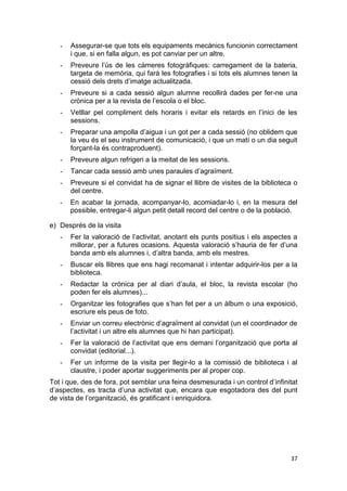 37
- Assegurar-se que tots els equipaments mecànics funcionin correctament
i que, si en falla algun, es pot canviar per un altre.
- Preveure l’ús de les càmeres fotogràfiques: carregament de la bateria,
targeta de memòria, qui farà les fotografies i si tots els alumnes tenen la
cessió dels drets d’imatge actualitzada.
- Preveure si a cada sessió algun alumne recollirà dades per fer-ne una
crònica per a la revista de l’escola o el bloc.
- Vetllar pel compliment dels horaris i evitar els retards en l’inici de les
sessions.
- Preparar una ampolla d’aigua i un got per a cada sessió (no oblidem que
la veu és el seu instrument de comunicació, i que un matí o un dia seguit
forçant-la és contraproduent).
- Preveure algun refrigeri a la meitat de les sessions.
- Tancar cada sessió amb unes paraules d’agraïment.
- Preveure si el convidat ha de signar el llibre de visites de la biblioteca o
del centre.
- En acabar la jornada, acompanyar-lo, acomiadar-lo i, en la mesura del
possible, entregar-li algun petit detall record del centre o de la població.
e) Després de la visita
- Fer la valoració de l’activitat, anotant els punts positius i els aspectes a
millorar, per a futures ocasions. Aquesta valoració s’hauria de fer d’una
banda amb els alumnes i, d’altra banda, amb els mestres.
- Buscar els llibres que ens hagi recomanat i intentar adquirir-los per a la
biblioteca.
- Redactar la crònica per al diari d’aula, el bloc, la revista escolar (ho
poden fer els alumnes)...
- Organitzar les fotografies que s’han fet per a un àlbum o una exposició,
escriure els peus de foto.
- Enviar un correu electrònic d’agraïment al convidat (un el coordinador de
l’activitat i un altre els alumnes que hi han participat).
- Fer la valoració de l’activitat que ens demani l’organització que porta al
convidat (editorial...).
- Fer un informe de la visita per llegir-lo a la comissió de biblioteca i al
claustre, i poder aportar suggeriments per al proper cop.
Tot i que, des de fora, pot semblar una feina desmesurada i un control d’infinitat
d’aspectes, es tracta d’una activitat que, encara que esgotadora des del punt
de vista de l’organització, és gratificant i enriquidora.
 