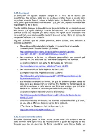 39
6.11. Sant Jordi
Li dediquem un apartat especial perquè és la festa de la lectura per
excel·lència. Als centres, cada any es dediquen moltes hores a decidir com
organitzar aquesta festa i quines activitats fer-hi. No hauríem de perdre de
vista, però, que és una festa «de lectura» i que, per tant, aquesta hauria de ser
la protagonista de la diada.
També caldria destacar la importància de la sostenibilitat de les iniciatives que
emprenem: que siguin «de llarga durada» és important, que no quedin com una
activitat d’una sola vegada; per tant s’hauria de vigilar, quan proposem una
nova activitat, que sigui possible mantenir-la en el temps i tenir en compte la
despesa d’esforços que comporta.
Algunes activitats que es poden planificar, entre d’altres, amb enllaços a
escoles que les fan:
- Els certàmens literaris i els jocs florals: concursos literaris i recitals.
Un exemple de l’Escola Setelsis (Solsona):
http://escolasetelsissolsona.blogspot.com.es/search?updated-
max=2014-05-08T11:03:00%2B02:00&max-results=7
- Les maratons de lectura, on diferents personalitats van passant pel
centre a fer una lectura en veu alta davant del públic, els alumnes.
Vegeu l’exemple del curs 2012-13 de l’Escola de Ferreries:
http://escolaferreries.cat/bloc_biblioteca/?page_id=750
- Les representacions de la llegenda de Sant Jordi:
Exemple de l’Escola Àngela Bransuela (Mataró)
http://blocs.xtec.cat/angelabransuela/2014/04/24/representacio-de-la-
llegenda-de-sant-jordi/
- Els mercats d’intercanvi de llibres, en què els alumnes porten llibres de
casa seva per bescanviar per d’altres. Per facilitar-ne l’organització es
pot donar un tiquet a cada alumne per llibre que entrega, que podrà fer
servir el dia del mercat per «comprar» els llibres que vulgui.
Vegeu l’exemple de l’Escola Orlandai (Barcelona):
http://bibliotecaorlandai.blogspot.com.es/2014/04/la-tarda-del-dia-de-
sant-jordi.html
- Itineraris de lectura en veu alta: els alumnes preparen lectures que faran,
en veu alta, a diferents llocs del barri o de la població.
L’Escola de La Riba és un dels centres que ho fa:
http://blocs.xtec.cat/ceiplariba/?p=1157
6.12. Reconeixements lectors
Estrelles, diplomes, punts de llibre... molts centres miren d’incentivar la lectura
dels alumnes fent algun tipus de reconeixement a partir del registre de les
lectures que fan els alumnes, de forma voluntària: tants llibres llegits, un
 