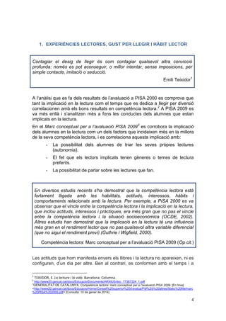 4
1. EXPERIÈNCIES LECTORES, GUST PER LLEGIR I HÀBIT LECTOR
Contagiar el desig de llegir és com contagiar qualsevol altra convicció
profunda: només es pot aconseguir, o millor intentar, sense imposicions, per
simple contacte, imitació o seducció.
Emili Teixidor1
A l’anàlisi que es fa dels resultats de l’avaluació a PISA 2000 es comprova que
tant la implicació en la lectura com el temps que es dedica a llegir per diversió
correlacionen amb els bons resultats en competència lectora.2
A PISA 2009 es
va més enllà i s’analitzen més a fons les conductes dels alumnes que estan
implicats en la lectura.
En el Marc conceptual per a l’avaluació PISA 20093
es corrobora la implicació
dels alumnes en la lectura com un dels factors que incideixen més en la millora
de la seva competència lectora, i es correlaciona aquesta implicació amb:
- La possibilitat dels alumnes de triar les seves pròpies lectures
(autonomia).
- El fet que els lectors implicats tenen gèneres o temes de lectura
preferits.
- La possibilitat de parlar sobre les lectures que fan.
En diversos estudis recents s'ha demostrat que la competència lectora està
fortament lligada amb les habilitats, actituds, interessos, hàbits i
comportaments relacionats amb la lectura. Per exemple, a PISA 2000 es va
observar que el vincle entre la competència lectora i la implicació en la lectura,
que inclou actituds, interessos i pràctiques, era més gran que no pas el vincle
entre la competència lectora i la situació socioeconòmica (OCDE, 2002).
Altres estudis han demostrat que la implicació en la lectura té una influència
més gran en el rendiment lector que no pas qualsevol altra variable diferencial
(que no sigui el rendiment previ) (Guthrie i Wigfield, 2000).
Competència lectora: Marc conceptual per a l’avaluació PISA 2009 (Op.cit.)
Les actituds que hom manifesta envers els llibres i la lectura no apareixen, ni es
configuren, d’un dia per altre. Ben al contrari, es conformen amb el temps i a
1
TEIXIDOR, E. La lectura i la vida. Barcelona: Columna.
2
http://www20.gencat.cat/docs/Educacio/Documents/ARXIUS/doc_77367324_1.pdf
3
GENERALITAT DE CATALUNYA. Competència lectora: marc conceptual per a l’avaluació PISA 2009. [En línia]
<http://www20.gencat.cat/docs/Educacio/Home/Consell%20superior%20d'avalua/Pdf%20i%20altres/Static%20file/marc
%20PISA%202009.pdf> [Consulta: 10 de gener de 2014]
 