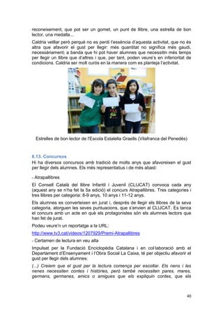 40
reconeixement, que pot ser un gomet, un punt de llibre, una estrella de bon
lector, una medalla...
Caldria vetllar però perquè no es perdi l’essència d’aquesta activitat, que no és
altra que afavorir el gust per llegir: més quantitat no significa més gaudi,
necessàriament; a banda que hi pot haver alumnes que necessitin més temps
per llegir un llibre que d’altres i que, per tant, poden veure’s en inferioritat de
condicions. Caldria ser molt curós en la manera com es planteja l’activitat.
Estrelles de bon lector de l'Escola Estalella Graells (Vilafranca del Penedès)
6.13. Concursos
Hi ha diversos concursos amb tradició de molts anys que afavoreixen el gust
per llegir dels alumnes. Els més representatius i de més abast:
- Atrapallibres
El Consell Català del llibre Infantil i Juvenil (CLIJCAT) convoca cada any
(aquest any se n’ha fet la 5a edició) el concurs Atrapallibres. Tres categories i
tres llibres per categoria: 8-9 anys, 10 anys i 11-12 anys.
Els alumnes es converteixen en jurat i, després de llegir els llibres de la seva
categoria, atorguen les seves puntuacions, que s’envien al CLIJCAT. Es tanca
el concurs amb un acte en què els protagonistes són els alumnes lectors que
han fet de jurat.
Podeu veure’n un reportatge a la URL:
http://www.tv3.cat/videos/1207929/Premi-Atrapallibres
- Certamen de lectura en veu alta
Impulsat per la Fundació Enciclopèdia Catalana i en col·laboració amb el
Departament d’Ensenyament i l’Obra Social La Caixa, té per objectiu afavorir el
gust per llegir dels alumnes:
(...) Creiem que el gust per la lectura comença per escoltar. Els nens i les
nenes necessiten contes i històries, però també necessiten pares, mares,
germans, germanes, amics o amigues que els expliquin contes, que els
 