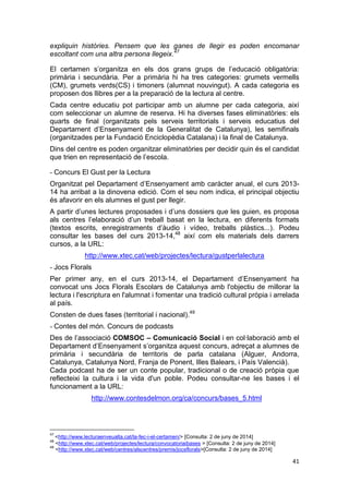 41
expliquin històries. Pensem que les ganes de llegir es poden encomanar
escoltant com una altra persona llegeix.47
El certamen s’organitza en els dos grans grups de l’educació obligatòria:
primària i secundària. Per a primària hi ha tres categories: grumets vermells
(CM), grumets verds(CS) i timoners (alumnat nouvingut). A cada categoria es
proposen dos llibres per a la preparació de la lectura al centre.
Cada centre educatiu pot participar amb un alumne per cada categoria, així
com seleccionar un alumne de reserva. Hi ha diverses fases eliminatòries: els
quarts de final (organitzats pels serveis territorials i serveis educatius del
Departament d’Ensenyament de la Generalitat de Catalunya), les semifinals
(organitzades per la Fundació Enciclopèdia Catalana) i la final de Catalunya.
Dins del centre es poden organitzar eliminatòries per decidir quin és el candidat
que trien en representació de l’escola.
- Concurs El Gust per la Lectura
Organitzat pel Departament d’Ensenyament amb caràcter anual, el curs 2013-
14 ha arribat a la dinovena edició. Com el seu nom indica, el principal objectiu
és afavorir en els alumnes el gust per llegir.
A partir d’unes lectures proposades i d’uns dossiers que les guien, es proposa
als centres l’elaboració d’un treball basat en la lectura, en diferents formats
(textos escrits, enregistraments d’àudio i vídeo, treballs plàstics...). Podeu
consultar les bases del curs 2013-14,48
així com els materials dels darrers
cursos, a la URL:
http://www.xtec.cat/web/projectes/lectura/gustperlalectura
- Jocs Florals
Per primer any, en el curs 2013-14, el Departament d’Ensenyament ha
convocat uns Jocs Florals Escolars de Catalunya amb l'objectiu de millorar la
lectura i l'escriptura en l'alumnat i fomentar una tradició cultural pròpia i arrelada
al país.
Consten de dues fases (territorial i nacional).49
- Contes del món. Concurs de podcasts
Des de l’associació COMSOC – Comunicació Social i en col·laboració amb el
Departament d’Ensenyament s’organitza aquest concurs, adreçat a alumnes de
primària i secundària de territoris de parla catalana (Alguer, Andorra,
Catalunya, Catalunya Nord, Franja de Ponent, Illes Balears, i País Valencià).
Cada podcast ha de ser un conte popular, tradicional o de creació pròpia que
reflecteixi la cultura i la vida d'un poble. Podeu consultar-ne les bases i el
funcionament a la URL:
http://www.contesdelmon.org/ca/concurs/bases_5.html
47
<http://www.lecturaenveualta.cat/la-fec-i-el-certamen/> [Consulta: 2 de juny de 2014]
48
<http://www.xtec.cat/web/projectes/lectura/convocatoriaibases > [Consulta: 2 de juny de 2014]
49
<http://www.xtec.cat/web/centres/alscentres/premis/jocsflorals>[Consulta: 2 de juny de 2014]
 