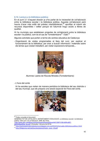 42
6.14. Lectura a la biblioteca pública
En el punt 3.1 d’aquest dossier ja s’ha parlat de la necessitat de col·laboració
entre la biblioteca escolar i la biblioteca pública. Aquesta col·laboració però
hauria d’anar més enllà del préstec interbibliotecari,50
aprofitar al màxim els
recursos disponibles i vetllar perquè tot l’alumnat tingui accés a llibres de
qualitat.
Hi ha municipis que estableixen projectes de col·laboració entre la biblioteca
escolar i la pública, com és el cas de Torredembarra51
i Salt.52
Algunes activitats que porten a terme els centres educatius de Catalunya:
- Organització de visites programades al llarg del curs: per explicar el
funcionament de la biblioteca, per anar a buscar informació i materials sobre
els temes que s’estan treballant, per visitar exposicions temporals...
Alumnes i pares de l'Escola Mirades (Torredembarra)
- L’hora del conte
Hi ha escoles que visiten de manera periòdica la biblioteca del seu districte o
del seu municipi, que els prepara una sessió especial de l’hora del conte.
50
Podeu consultar el document :
GENERALITAT DE CATALUNYA. DEPARTAMENT D’EDUCACIÓ. La biblioteca escolar i la biblioteca
pública: idees per a la col·laboració. 2008. [En línia]
<http://www.xtec.cat/alfresco/d/d/workspace/SpacesStore/44013067-f190-409f-a957-
ffd04c8fea48/be_bp.pdf> [Consulta: 2 de juny de 2014]
51
http://petitsexploradorsdelalectura.blogspot.com.es/2012/12/jornades-biblioteca-publica-i.html
52
http://bibgirona.net/salt/escoles/planes/triptic_eixos_10.pdf
 