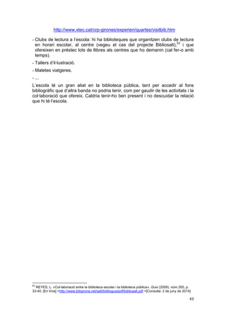 43
http://www.xtec.cat/crp-girones/experien/quartes/visitbib.htm
- Clubs de lectura a l’escola: hi ha biblioteques que organitzen clubs de lectura
en horari escolar, al centre (vegeu el cas del projecte Bibliosalt),53
i que
ofereixen en préstec lots de llibres als centres que ho demanin (cal fer-o amb
temps).
- Tallers d’il·lustració.
- Maletes viatgeres.
- ...
L’escola té un gran aliat en la biblioteca pública, tant per accedir al fons
bibliogràfic que d’altra banda no podria tenir, com per gaudir de les activitats i la
col·laboració que ofereix. Caldria tenir-ho ben present i no descuidar la relació
que hi té l’escola.
53
REYES, L. «Col·laboració entre la biblioteca escolar i la biblioteca pública». Guix (2009), núm.355, p.
33-40. [En línia] <http://www.bibgirona.net/salt/biblioguia/pdf/bibliosalt.pdf >[Consulta: 2 de juny de 2014]
 