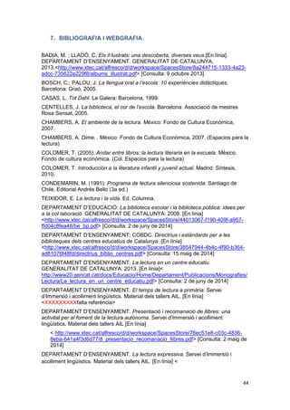 44
7. BIBLIOGRAFIA I WEBGRAFIA
BADIA, M. ; LLADÓ, C. Els il·lustrats: una descoberta, diverses veus.[En línia].
DEPARTAMENT D’ENSENYAMENT. GENERALITAT DE CATALUNYA,
2013.<http://www.xtec.cat/alfresco/d/d/workspace/SpacesStore/8a244715-1333-4a23-
adcc-735622e229f8/albums_illustrat.pdf> [Consulta: 9 octubre 2013]
BOSCH, C.; PALOU, J. La llengua oral a l’escola: 10 experiències didàctiques.
Barcelona: Graó, 2005.
CASAS, L. Tot Dahl. La Galera: Barcelona, 1999.
CENTELLES, J. La biblioteca, el cor de l’escola. Barcelona: Associació de mestres
Rosa Sensat, 2005.
CHAMBERS, A. El ambiente de la lectura. México: Fondo de Cultura Econòmica,
2007.
CHAMBERS, A. Dime. . México: Fondo de Cultura Económica, 2007. (Espacios para la
lectura)
COLOMER, T. (2005): Andar entre libros: la lectura literaria en la escuela. Mèxico.
Fondo de cultura económica. (Col. Espacios para la lectura)
COLOMER, T. Introducción a la literatura infantil y juvenil actual. Madrid: Síntesis,
2010.
CONDEMARIN, M. (1991): Programa de lectura silenciosa sostenida. Santiago de
Chile. Editorial Andrés Bello (3a ed.)
TEIXIDOR, E. La lectura i la vida. Ed. Columna.
DEPARTAMENT D’EDUCACIÓ: La biblioteca escolar i la biblioteca pública: idees per
a la col·laboració. GENERALITAT DE CATALUNYA: 2008. [En línia]
<http://www.xtec.cat/alfresco/d/d/workspace/SpacesStore/44013067-f190-409f-a957-
ffd04c8fea48/be_bp.pdf> [Consulta: 2 de juny de 2014]
DEPARTAMENT D’ENSENYAMENT; COBDC. Directrius i estàndards per a les
biblioteques dels centres educatius de Catalunya. [En línia]
<http://www.xtec.cat/alfresco/d/d/workspace/SpacesStore/38547944-4b4c-4f90-b364-
ad81076f48fd/directrius_biblio_centres.pdf> [Consulta: 15 maig de 2014]
DEPARTAMENT D’ENSENYAMENT. La lectura en un centre educatiu.
GENERALITAT DE CATALUNYA: 2013. [En línia]<
http://www20.gencat.cat/docs/Educacio/Home/Departament/Publicacions/Monografies/
Lectura/La_lectura_en_un_centre_educatiu.pdf> [Consulta: 2 de juny de 2014]
DEPARTAMENT D’ENSENYAMENT. El temps de lectura a primària. Servei
d’Immersió i acolliment lingüístics. Material dels tallers AIL. [En línia]
<XXXXXXXXXfalta referència>
DEPARTAMENT D’ENSENYAMENT. Presentació i recomanació de llibres: una
activitat per al foment de la lectura autònoma. Servei d’Immersió i acolliment
lingüístics. Material dels tallers AIL [En línia]
< http://www.xtec.cat/alfresco/d/d/workspace/SpacesStore/76ec51e8-c03c-4836-
8eba-641a4f3d6d77/8_presentacio_recomanacio_llibres.pdf> [Consulta: 2 maig de
2014]
DEPARTAMENT D’ENSENYAMENT. La lectura expressiva. Servei d’Immersió i
acolliment lingüístics. Material dels tallers AIL. [En línia] <
 