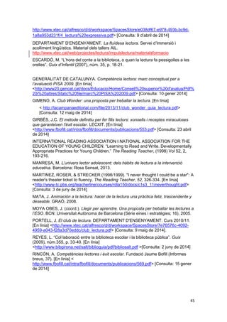 45
http://www.xtec.cat/alfresco/d/d/workspace/SpacesStore/e038df67-e978-493b-bc9d-
1a8a953d231f/4_lectura%20expressiva.pdf> [Consulta: 9 d’abril de 2014]
DEPARTAMENT D’ENSENYAMENT. La fluïdesa lectora. Servei d’Immersió i
acolliment lingüístics. Material dels tallers AIL.
http://www.xtec.cat/web/projectes/lectura/impulslectura/materialsformacio
ESCARDÓ, M. “L’hora del conte a la biblioteca, o quan la lectura fa pessigolles a les
orelles”. Guix d’Infantil (2007), núm. 35, p. 18-21.
GENERALITAT DE CATALUNYA. Competència lectora: marc conceptual per a
l’avaluació PISA 2009. [En línia]
<http://www20.gencat.cat/docs/Educacio/Home/Consell%20superior%20d'avalua/Pdf%
20i%20altres/Static%20file/marc%20PISA%202009.pdf> [Consulta: 10 gener 2014]
GIMENO, A. Club Wonder: una proposta per treballar la lectura. [En línia]
< http://lacampanaeditorial.com/file/2013/11/club_wonder_guia_lectura.pdf>
[Consulta: 12 maig de 2014]
GIRBÉS, J.C. El mètode definitiu per fer fills lectors: xonsells i receptes miraculoses
que garanteixen l’èxit escolar. LECXIT. [En línia]
<http://www.fbofill.cat/intra/fbofill/documents/publicacions/553.pdf> [Consulta: 23 abril
de 2014]
INTERNATIONAL READING ASSOCIATION I NATIONAL ASSOCIATION FOR THE
EDUCATION OF YOUNG CHILDREN. “Learning to Read and Write. Developmentally
Appropriate Practices for Young Children.” The Reading Teacher, (1998) Vol 52, 2,
193-216.
MANRESA, M. L’univers lector adolescent: dels hàbits de lectura a la intervenció
educativa. Barcelona: Rosa Sensat, 2013.
MARTINEZ, ROSER, & STRECKER (1998/1999). "I never thought I could be a star": A
reader's theater ticket to fluency. The Reading Teacher, 52, 326-334. [En línia]
<http://www-tc.pbs.org/teacherline/courses/rdla150/docs/c1s3_11ineverthought.pdf>
[Consulta: 3 de juny de 2014]
MATA, J. Animación a la lectura: hacer de la lectura una pràctica feliz, trascendente y
deseable. GRAÓ, 2008.
MOYA OBES, J. (coord.). Llegir per aprendre. Una proposta per treballar les lectures a
l’ESO. BCN: Universitat Autònoma de Barcelona (Sèrie eines i estratègies; 16), 2005.
PORTELL, J. El club de lectura. DEPARTAMENT D'ENSENYAMENT. Curs 2010/11.
[En línia] <http://www.xtec.cat/alfresco/d/d/workspace/SpacesStore/7e76576c-4092-
4959-a043-f28a3d70eddc/club_lectura.pdf> [Consulta: 9 maig de 2014].
REYES, L. “Col·laboració entre la biblioteca escolar i la biblioteca pública”. Guix
(2009), núm.355, p. 33-40. [En línia]
<http://www.bibgirona.net/salt/biblioguia/pdf/bibliosalt.pdf >[Consulta: 2 juny de 2014]
RINCÓN, A. Competències lectores i èxit escolar. Fundació Jaume Bofill (Informes
breus, 37). [En línia] <
http://www.fbofill.cat/intra/fbofill/documents/publicacions/569.pdf> [Consulta: 15 gener
de 2014]
 