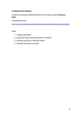 46
L’Impuls de la lectura
Col·lecció de dossiers didàctics derivats de la formació sobre el Gust per
llegir.
Accessibles des de:
http://www.xtec.cat/web/projectes/lectura/impulslectura/materialsformacio/gustperllegir
Títols:
1. Atrapats pels llibres
2. El gust per llegir a Educació Infantil i a Primària
3. El temps de lectura a educació infantil
4. El temps de lectura a primària
 