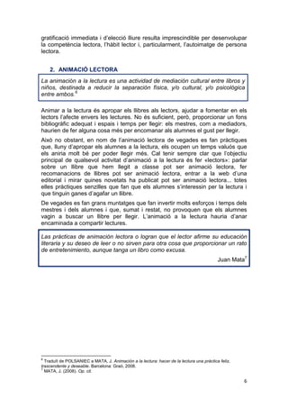 6
gratificació immediata i d’elecció lliure resulta imprescindible per desenvolupar
la competència lectora, l’hàbit lector i, particularment, l’autoimatge de persona
lectora.
2. ANIMACIÓ LECTORA
La animación a la lectura es una actividad de mediación cultural entre libros y
niños, destinada a reducir la separación física, y/o cultural, y/o psicológica
entre ambos.6
Animar a la lectura és apropar els llibres als lectors, ajudar a fomentar en els
lectors l’afecte envers les lectures. No és suficient, però, proporcionar un fons
bibliogràfic adequat i espais i temps per llegir: els mestres, com a mediadors,
haurien de fer alguna cosa més per encomanar als alumnes el gust per llegir.
Això no obstant, en nom de l’animació lectora de vegades es fan pràctiques
que, lluny d’apropar els alumnes a la lectura, els ocupen un temps valuós que
els aniria molt bé per poder llegir més. Cal tenir sempre clar que l’objectiu
principal de qualsevol activitat d’animació a la lectura és fer «lectors»: parlar
sobre un llibre que hem llegit a classe pot ser animació lectora, fer
recomanacions de llibres pot ser animació lectora, entrar a la web d’una
editorial i mirar quines novetats ha publicat pot ser animació lectora... totes
elles pràctiques senzilles que fan que els alumnes s’interessin per la lectura i
que tinguin ganes d’agafar un llibre.
De vegades es fan grans muntatges que fan invertir molts esforços i temps dels
mestres i dels alumnes i que, sumat i restat, no provoquen que els alumnes
vagin a buscar un llibre per llegir. L’animació a la lectura hauria d’anar
encaminada a compartir lectures.
Las prácticas de animación lectora o logran que el lector afirme su educación
literaria y su deseo de leer o no sirven para otra cosa que proporcionar un rato
de entretenimiento, aunque tanga un libro como excusa.
Juan Mata7
6
Traduït de POLSANIEC a MATA, J. Animación a la lectura: hacer de la lectura una pràctica feliz,
trascendente y deseable. Barcelona: Graó, 2008.
7
MATA, J. (2008). Op. cit.
 