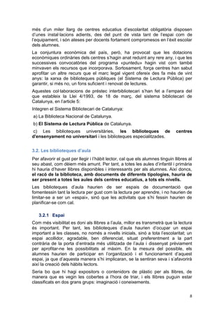 8
més d’un miler llarg de centres educatius d’escolaritat obligatòria disposen
d’unes instal·lacions adients, des del punt de vista tant de l’espai com de
l’equipament, i són ateses per docents fortament compromesos en l’èxit escolar
dels alumnes.
La conjuntura econòmica del país, però, ha provocat que les dotacions
econòmiques ordinàries dels centres s’hagin anat reduint any rere any, i que les
successives convocatòries del programa «puntedu» hagin vist com també
minvaven els recursos que incorporava. Sortosament, força centres han sabut
aprofitar un altre recurs que el marc legal vigent ofereix des fa més de vint
anys: la xarxa de biblioteques públiques (el Sistema de Lectura Pública) per
garantir, si més no, un fons suficient i renovat de lectures.
Aquestes col·laboracions de préstec interbibliotecari s’han fet a l’empara del
que estableix la Llei 4/1993, de 18 de març, del sistema bibliotecari de
Catalunya, en l’article 5:
Integren el Sistema Bibliotecari de Catalunya:
a) La Biblioteca Nacional de Catalunya.
b) El Sistema de Lectura Pública de Catalunya.
c) Les biblioteques universitàries, les biblioteques de centres
d'ensenyament no universitari i les biblioteques especialitzades.
3.2. Les biblioteques d’aula
Per afavorir el gust per llegir i l’hàbit lector, cal que els alumnes tinguin llibres al
seu abast, com dèiem més amunt. Per tant, a totes les aules d’infantil i primària
hi hauria d’haver llibres disponibles i interessants per als alumnes. Així doncs,
el racó de la biblioteca, amb documents de diferents tipologies, hauria de
ser present a totes les aules dels centres educatius, a tots els nivells.
Les biblioteques d’aula haurien de ser espais de documentació que
fomentessin tant la lectura per gust com la lectura per aprendre, i no haurien de
limitar-se a ser un «espai», sinó que les activitats que s’hi fessin haurien de
planificar-se com cal.
3.2.1 Espai
Com més visibilitat es doni als llibres a l’aula, millor es transmetrà que la lectura
és important. Per tant, les biblioteques d’aula haurien d’ocupar un espai
important a les classes, no només a nivells inicials, sinó a tota l’escolaritat; un
espai acollidor, agradable, ben diferenciat, situat preferentment a la part
contrària de la porta d’entrada més utilitzada de l’aula i dissenyat prèviament
per aprofitar-ne les possibilitats al màxim. En la mesura del possible, els
alumnes haurien de participar en l’organització i el funcionament d’aquest
espai, ja que d’aquesta manera s’hi implicaran, se la sentiran seva i s’afavorirà
així la creació dels hàbits lectors.
Seria bo que hi hagi expositors o contenidors de plàstic per als llibres, de
manera que es vegin les cobertes a l’hora de triar, i els llibres puguin estar
classificats en dos grans grups: imaginació i coneixements.
 